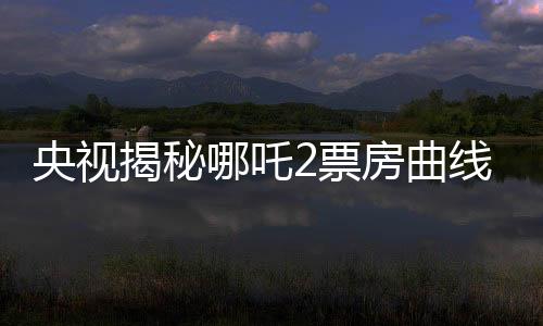 央視揭秘哪吒2票房曲線，一路高歌猛進(jìn)，究竟是何原因？