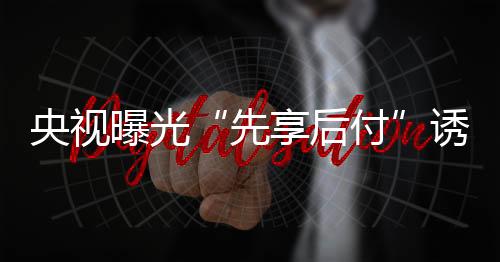 央視曝光“先享后付”誘導(dǎo)過度消費 美容健身教培養(yǎng)寵