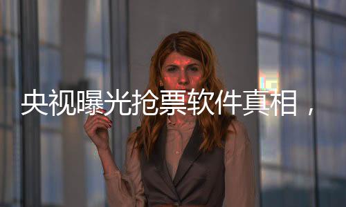 央視曝光搶票軟件真相，揭秘背后的種種秘密