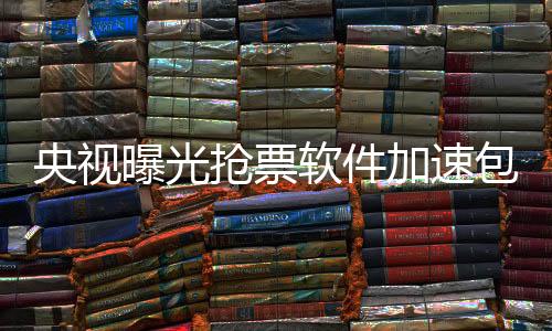 央視曝光搶票軟件加速包真相，揭示背后的秘密與隱患