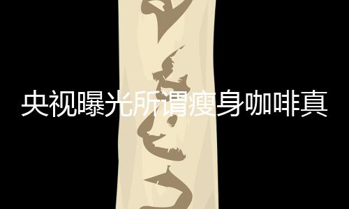 央視曝光所謂瘦身咖啡真相，揭開健康減肥的真相迷霧