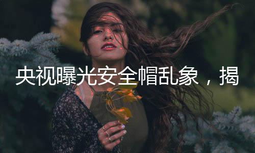 央視曝光安全帽亂象，揭示建筑工地安全隱患與監(jiān)管缺失