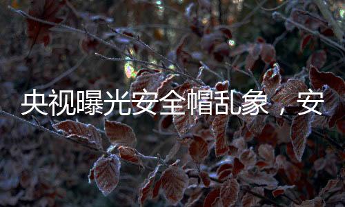 央視曝光安全帽亂象，安全隱患令人擔(dān)憂