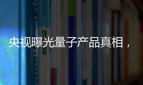 央視曝光量子產(chǎn)品真相，揭開神秘面紗下的真相探究
