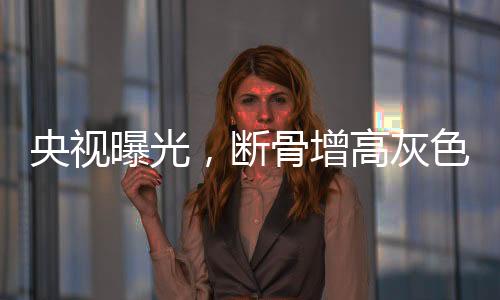 央視曝光，斷骨增高灰色產(chǎn)業(yè)鏈浮出水面