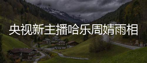 央視新主播哈樂(lè)周婧雨相繼亮相，引發(fā)觀眾熱議