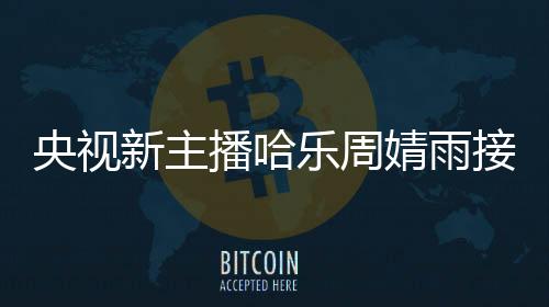 央視新主播哈樂周婧雨接連亮相，展現(xiàn)新風(fēng)貌