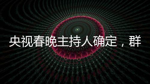 央視春晚主持人確定，群星璀璨迎新歲