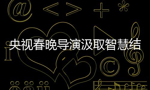 央視春晚導演汲取智慧結晶，藝術革新的足跡