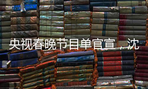 央視春晚節(jié)目單官宣，沈騰馬麗再度攜手合作，引爆期待熱潮