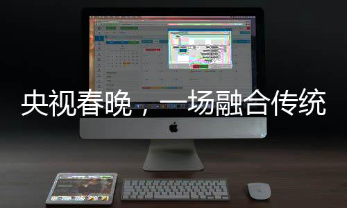 央視春晚，一場融合傳統(tǒng)與現(xiàn)代的視聽盛宴