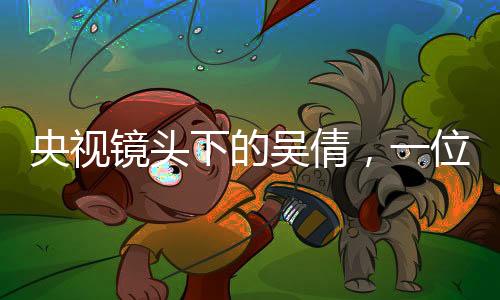 央視鏡頭下的吳倩，一位時代新女性的閃耀時刻