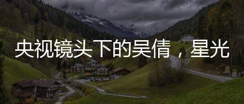 央視鏡頭下的吳倩，星光璀璨，展現(xiàn)無限魅力