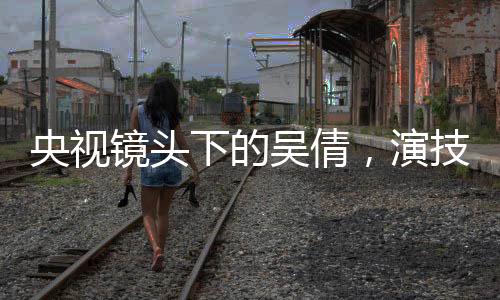 央視鏡頭下的吳倩，演技璀璨，星光閃耀