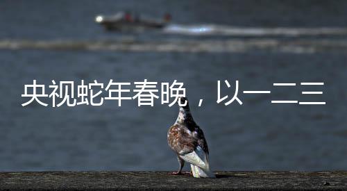 央視蛇年春晚，以一二三四五六七八九十為脈絡的全方位解讀