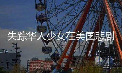 失蹤華人少女在美國(guó)悲劇離世，年齡僅十七歲