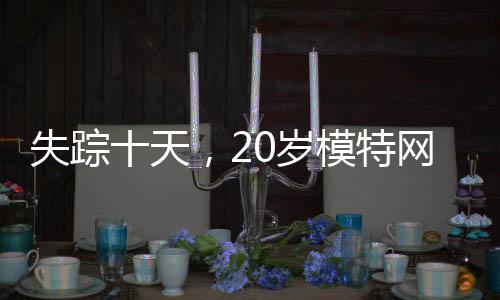 失蹤十天，20歲模特網(wǎng)紅終被尋獲