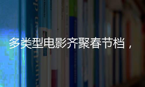多類型電影齊聚春節(jié)檔，購票補貼福利別錯過！