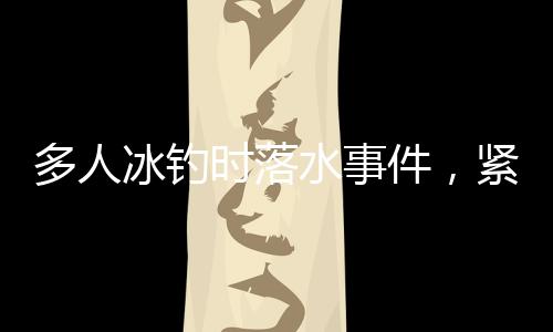 多人冰釣時(shí)落水事件，緊急救援與警示呼吁結(jié)合分析