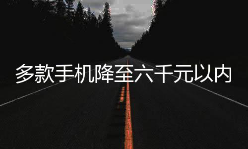 多款手機(jī)降至六千元以內(nèi)，開啟平民化智能手機(jī)新紀(jì)元