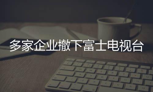 多家企業(yè)撤下富士電視臺廣告，引發(fā)行業(yè)關(guān)注與思考（標(biāo)題）