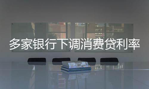 多家銀行下調(diào)消費貸利率，刺激信貸市場新動態(tài)