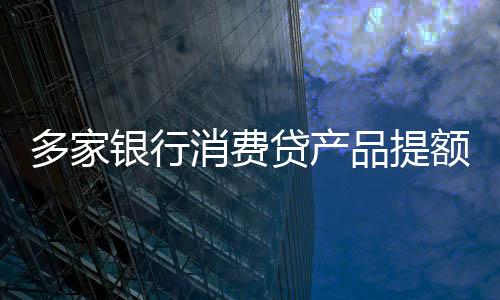 多家銀行消費(fèi)貸產(chǎn)品提額延時，支持靈活周轉(zhuǎn)與消費(fèi)者利益共創(chuàng)共贏局面