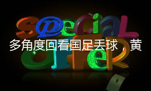 多角度回看國足丟球，黃政宇禁區(qū)滑倒事件深度剖析