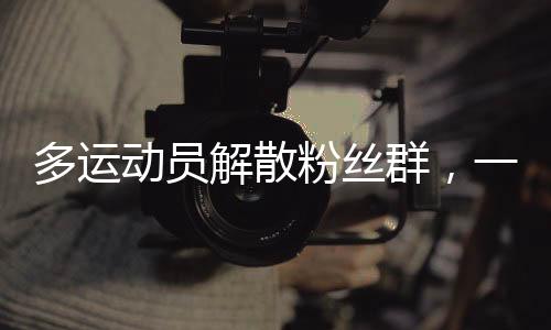 多運(yùn)動(dòng)員解散粉絲群，一場關(guān)于偶像與粉絲關(guān)系的深度思考