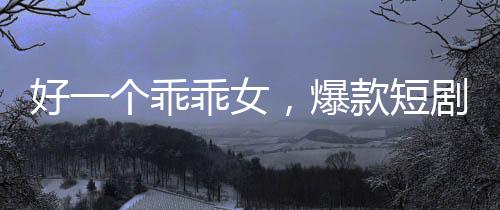 好一個(gè)乖乖女，爆款短劇觀看量突破十億大關(guān)