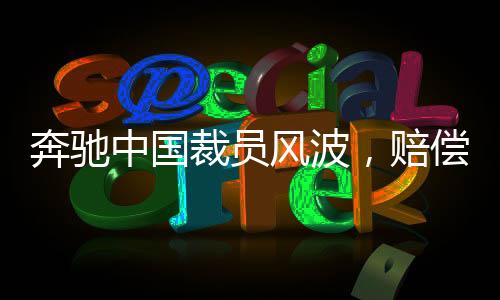 奔馳中國(guó)裁員風(fēng)波，賠償N+9，員工何去何從？