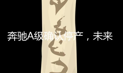 奔馳A級確認停產(chǎn)，未來發(fā)展引關(guān)注