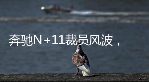 奔馳N+11裁員風(fēng)波，一場(chǎng)行業(yè)內(nèi)部的深度變革與反思