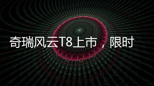 奇瑞風云T8上市，限時特惠價9.99萬元起，性價比再升級