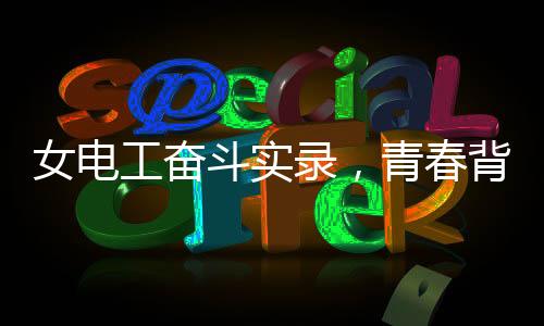 女電工奮斗實(shí)錄，青春背后的汗水和堅(jiān)毅