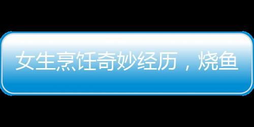 女生烹飪奇妙經(jīng)歷，燒魚過程中的兩次意外魚躍