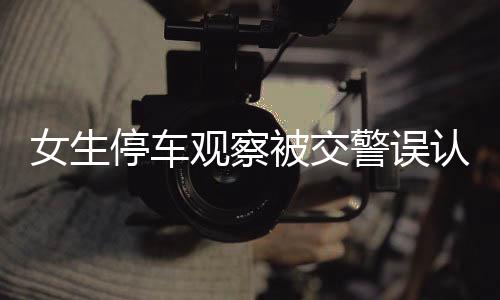 女生停車觀察被交警誤認為酒駕，一起誤判事件的深度解析