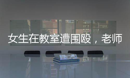 女生在教室遭圍毆，老師旁觀改作業(yè)事件引發(fā)熱議