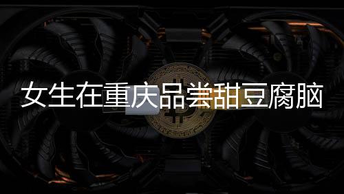 女生在重慶品嘗甜豆腐腦遭遇意外，大爺誤加辣椒的溫情故事