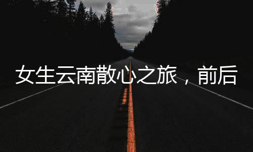 女生云南散心之旅，前后判若兩人的心靈蛻變之旅