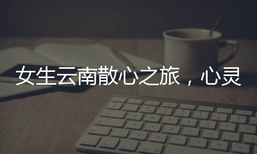 女生云南散心之旅，心靈的轉變與收獲
