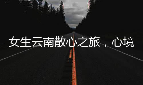 女生云南散心之旅，心境轉(zhuǎn)變的奇妙之旅