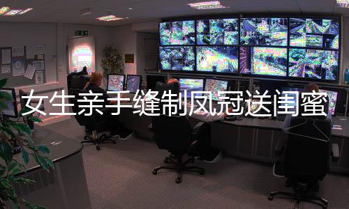 女生親手縫制鳳冠送閨蜜出嫁，珍貴禮物見證永恒友情