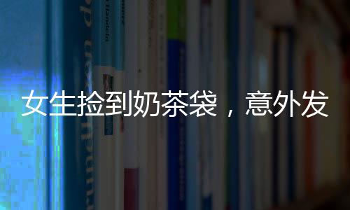 女生撿到奶茶袋，意外發(fā)現(xiàn)內(nèi)有10萬現(xiàn)金——一場驚喜的偶遇
