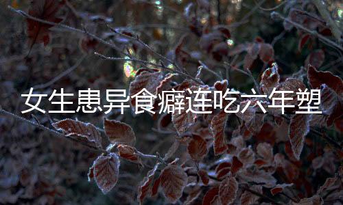 女生患異食癖連吃六年塑料袋，醫(yī)生揭示背后成因及應(yīng)對(duì)之道