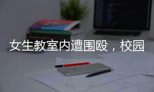 女生教室內(nèi)遭圍毆，校園安全問(wèn)題引發(fā)關(guān)注