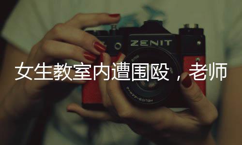 女生教室內遭圍毆，老師淡定改作業(yè)事件引發(fā)熱議