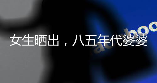 女生曬出，八五年代婆婆助兒媳持家育兒紀實