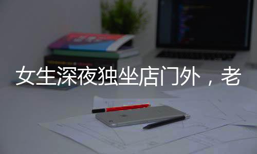 女生深夜獨坐店門外，老板報警展現(xiàn)人性關(guān)懷，一則溫馨夜間的故事