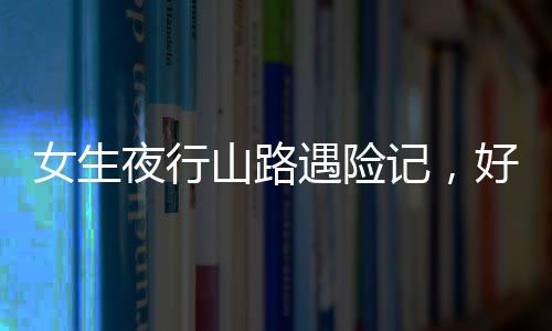 女生夜行山路遇險記，好心人傾情援助重返城市